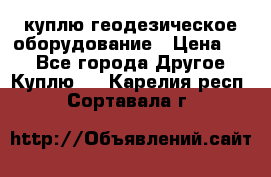 куплю геодезическое оборудование › Цена ­ - - Все города Другое » Куплю   . Карелия респ.,Сортавала г.